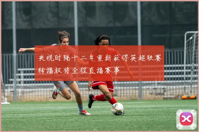 央视时隔十二年重新获得英超联赛转播权将全程直播赛事