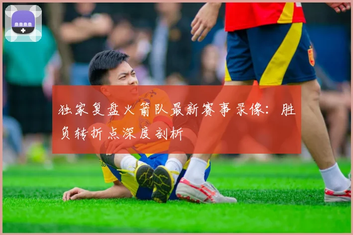 独家复盘火箭队最新赛事录像：胜负转折点深度剖析