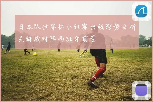 日本队世界杯小组赛出线形势分析关键战对阵西班牙前景