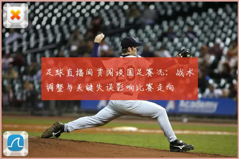 足球直播间贾闯谈国足赛况：战术调整与关键失误影响比赛走向