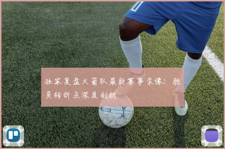 独家复盘火箭队最新赛事录像：胜负转折点深度剖析